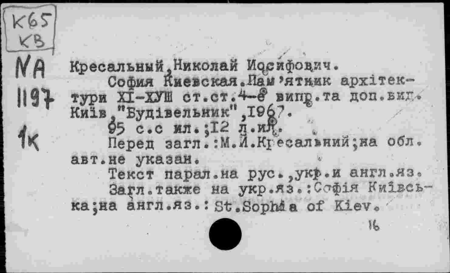 ﻿К67
l/fl
un
Кресельный,Николай Исузифоцич.
София Киевская.Лаы»ятник архітектури ХІ-ХУШ ст.ст.4-^ випр.та доп.виг,. Київ "Будівельник”,I©6?.
v5 с.с ил*;І2 л.иД;. ь
Перед загл.:М.И.Кгесал>ний;на обл. авт.не указан.
Текст парал.на рус.,ук>.и англ.яз.
За^л.также на укр.яз. :С<7фія Київська ;на англ.яз. : st.SopMa of Kiev«